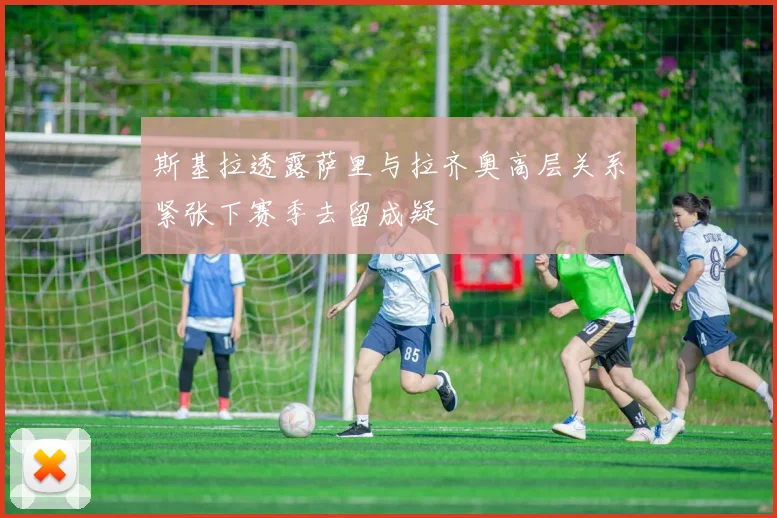 斯基拉透露萨里与拉齐奥高层关系紧张下赛季去留成疑