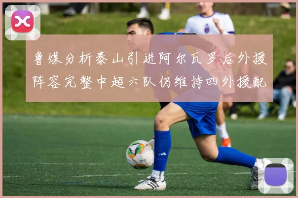 鲁媒分析泰山引进阿尔瓦罗后外援阵容完整中超六队仍维持四外援配置