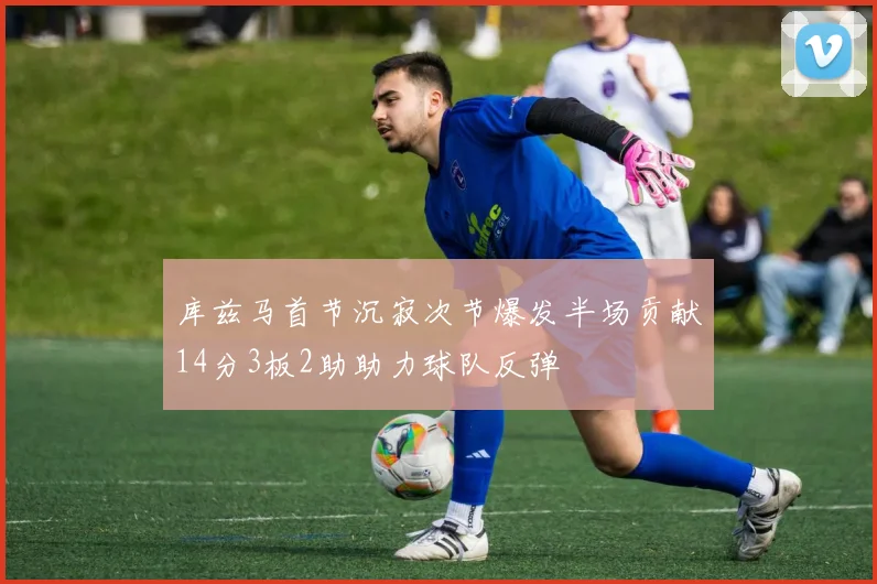 库兹马首节沉寂次节爆发半场贡献14分3板2助助力球队反弹