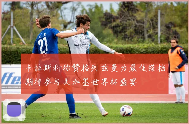 卡拉斯科称赞格列兹曼为最佳搭档期待参与美加墨世界杯盛宴