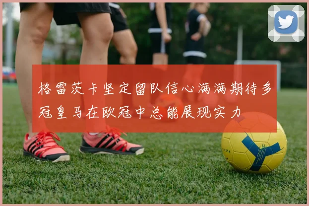 格雷茨卡坚定留队信心满满期待多冠皇马在欧冠中总能展现实力