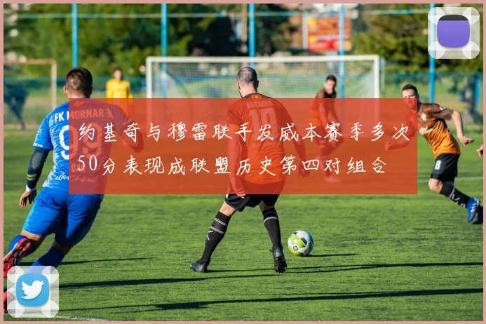 约基奇与穆雷联手发威本赛季多次50分表现成联盟历史第四对组合