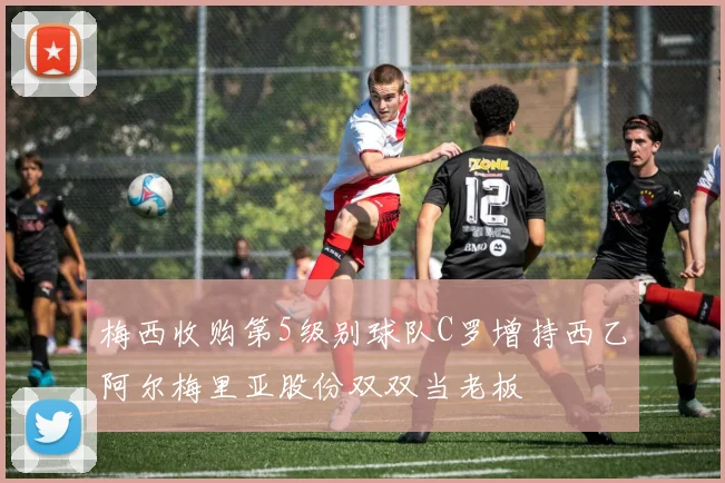 梅西收购第5级别球队C罗增持西乙阿尔梅里亚股份双双当老板