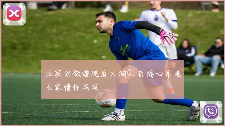 拉塞尔微醺观看火湖G1直播心系老东家情怀满满