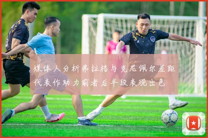 媒体人分析弗拉格与克尼佩尔差距代表作助力前者后半段表现出色