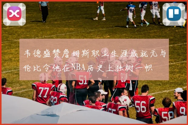 韦德盛赞詹姆斯职业生涯成就无与伦比令他在NBA历史上独树一帜