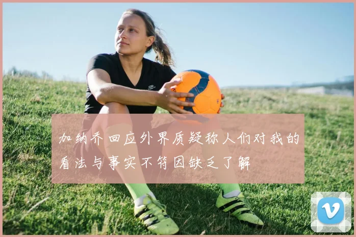 加纳乔回应外界质疑称人们对我的看法与事实不符因缺乏了解