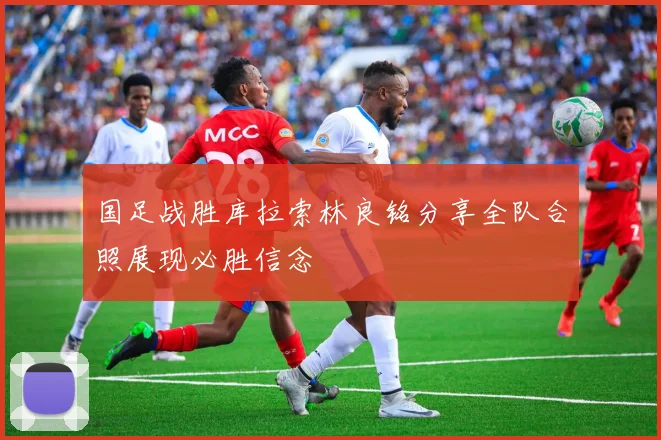 国足战胜库拉索林良铭分享全队合照展现必胜信念