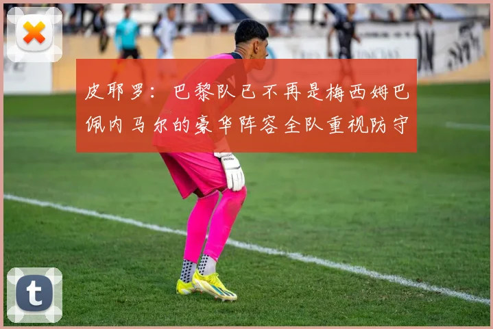 皮耶罗：巴黎队已不再是梅西姆巴佩内马尔的豪华阵容全队重视防守