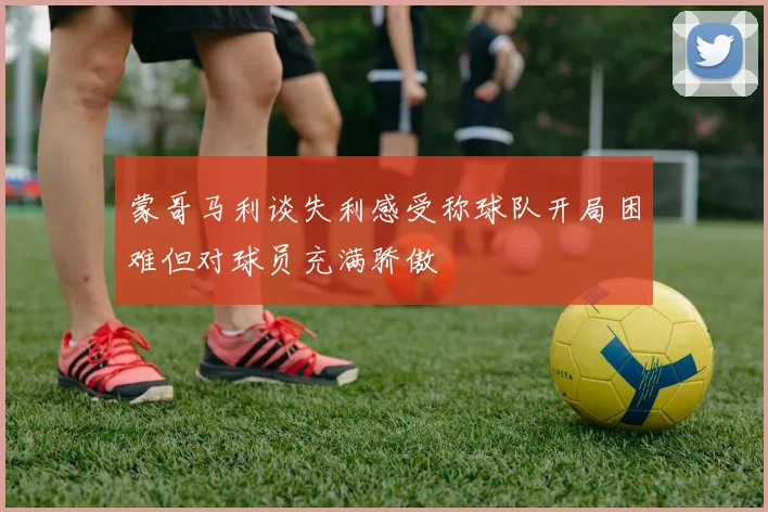 蒙哥马利谈失利感受称球队开局困难但对球员充满骄傲
