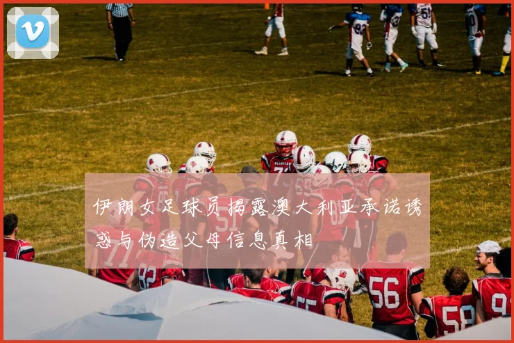 伊朗女足球员揭露澳大利亚承诺诱惑与伪造父母信息真相