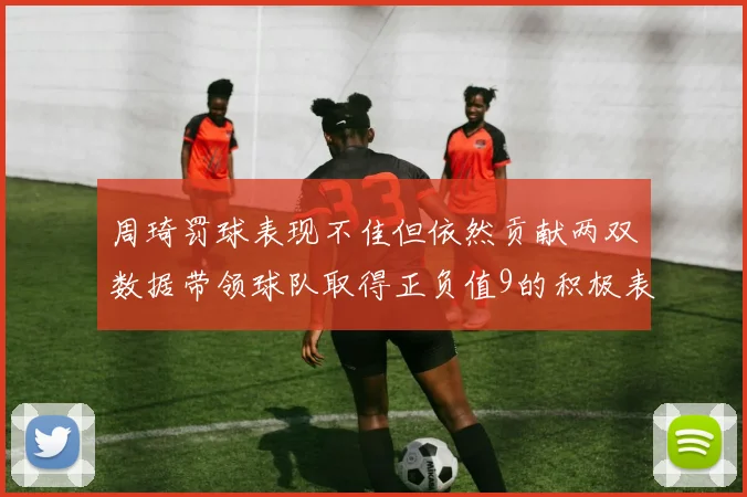 周琦罚球表现不佳但依然贡献两双数据带领球队取得正负值9的积极表现
