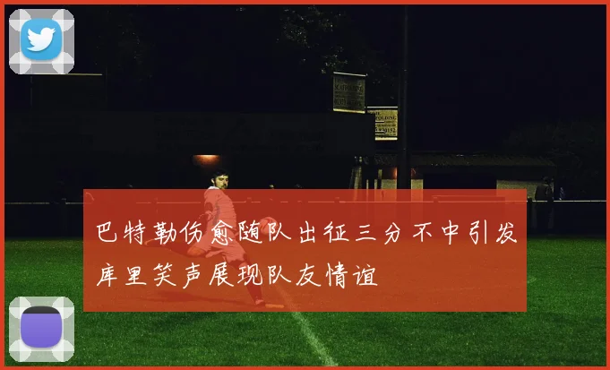 巴特勒伤愈随队出征三分不中引发库里笑声展现队友情谊