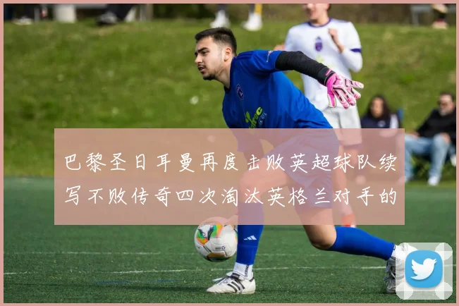 巴黎圣日耳曼再度击败英超球队续写不败传奇四次淘汰英格兰对手的背后故事