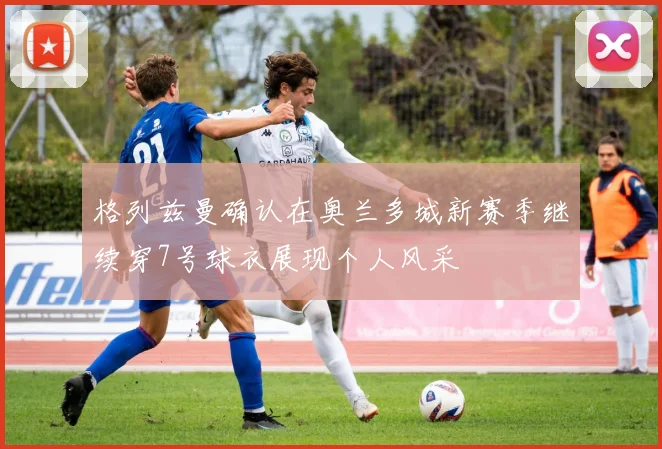 格列兹曼确认在奥兰多城新赛季继续穿7号球衣展现个人风采