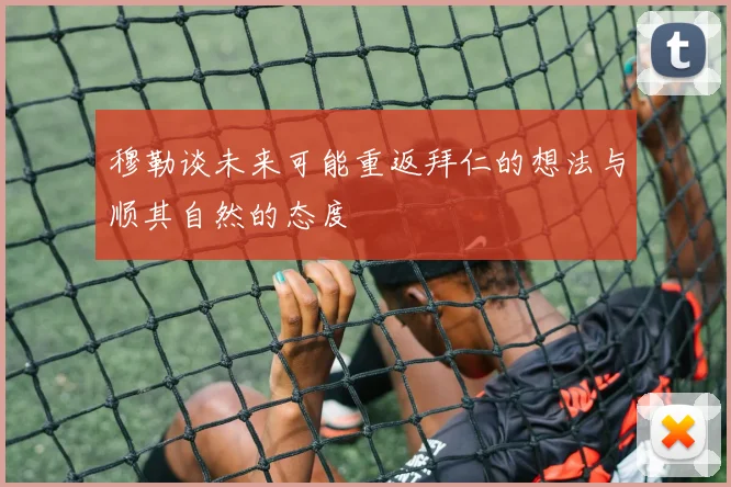 穆勒谈未来可能重返拜仁的想法与顺其自然的态度