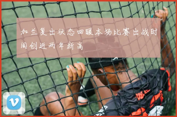 加兰复出状态回暖本场比赛出战时间创近两年新高