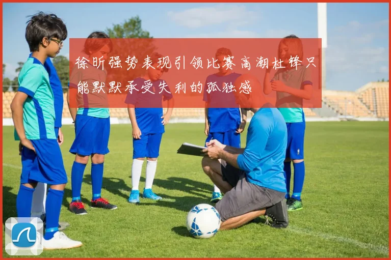 徐昕强势表现引领比赛高潮杜锋只能默默承受失利的孤独感