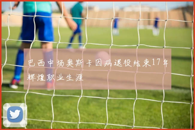 巴西中场奥斯卡因病退役结束17年辉煌职业生涯
