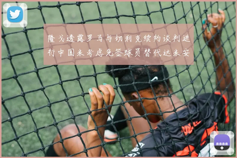 隆戈透露罗马与切利克续约谈判进行中国米考虑免签球员替代达米安