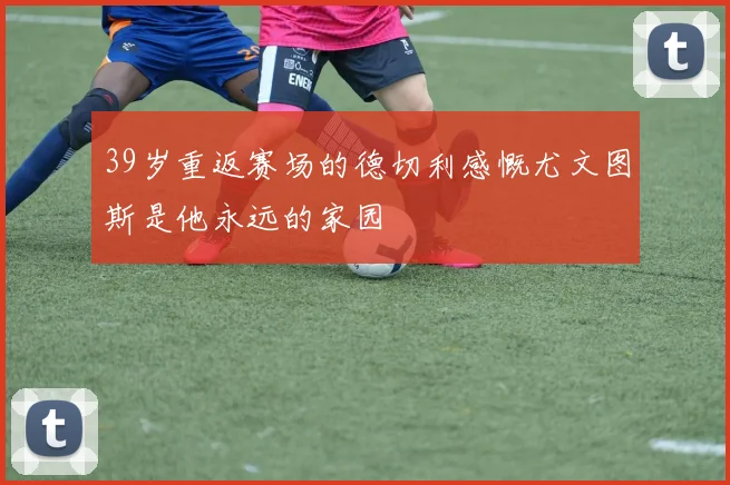 39岁重返赛场的德切利感慨尤文图斯是他永远的家园