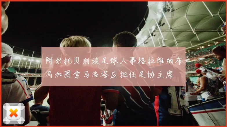 阿尔托贝利谈足球人事格拉维纳布冯加图索马洛塔应担任足协主席