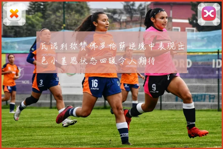 瓦诺利称赞佛罗伦萨逆境中表现出色小基恩状态回暖令人期待