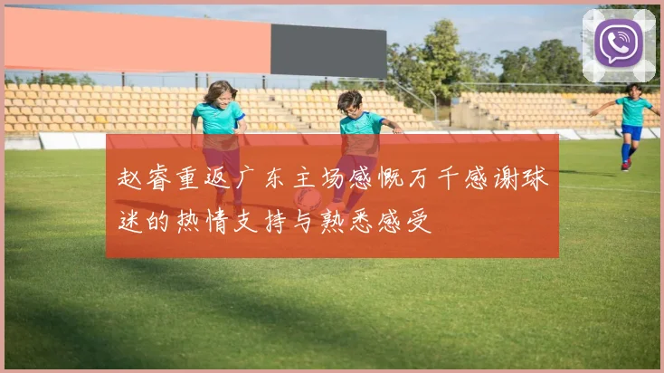 赵睿重返广东主场感慨万千感谢球迷的热情支持与熟悉感受