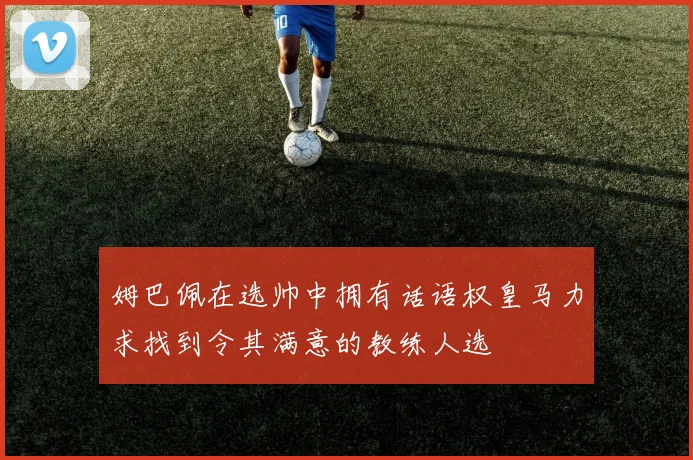 姆巴佩在选帅中拥有话语权皇马力求找到令其满意的教练人选