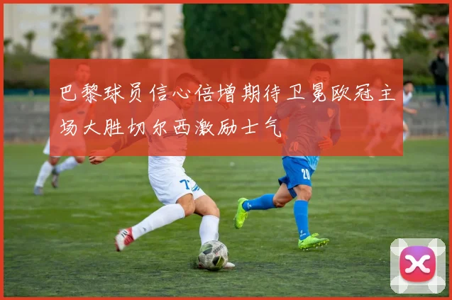 巴黎球员信心倍增期待卫冕欧冠主场大胜切尔西激励士气