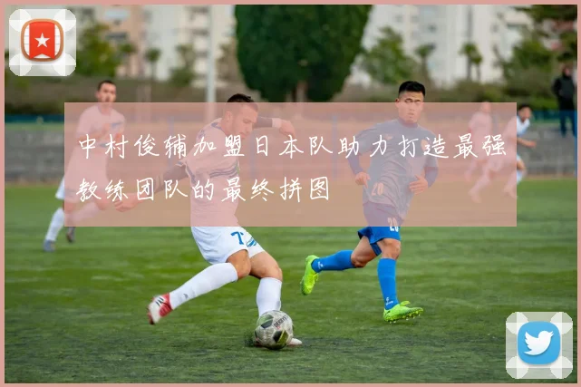 中村俊辅加盟日本队助力打造最强教练团队的最终拼图