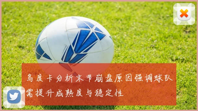 乌度卡分析末节崩盘原因强调球队需提升成熟度与稳定性