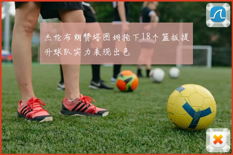 杰伦布朗赞塔图姆抢下18个篮板提升球队实力表现出色