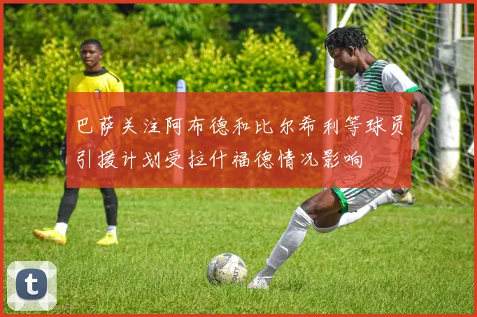 巴萨关注阿布德和比尔希利等球员引援计划受拉什福德情况影响