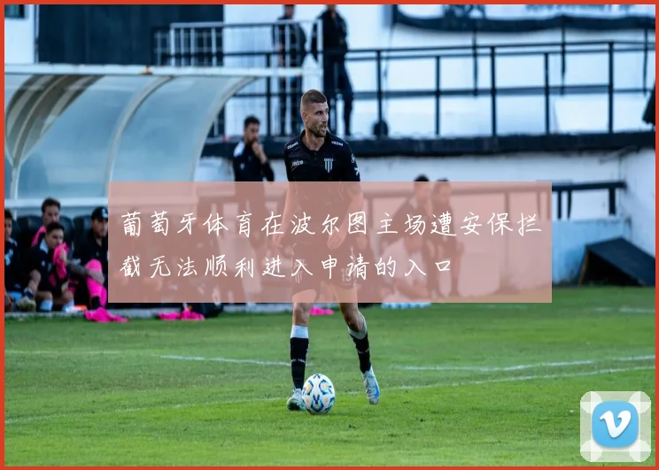 葡萄牙体育在波尔图主场遭安保拦截无法顺利进入申请的入口