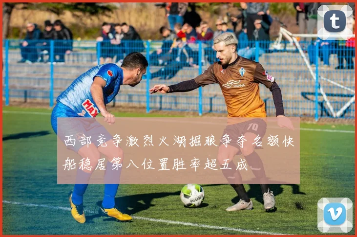 西部竞争激烈火湖掘狼争夺名额快船稳居第八位置胜率超五成