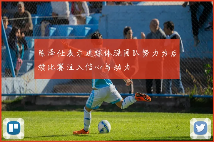 陈泽仕表示进球体现团队努力为后续比赛注入信心与动力