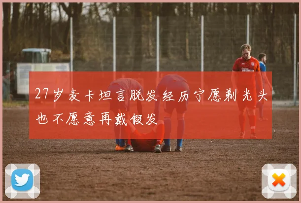 27岁麦卡坦言脱发经历宁愿剃光头也不愿意再戴假发