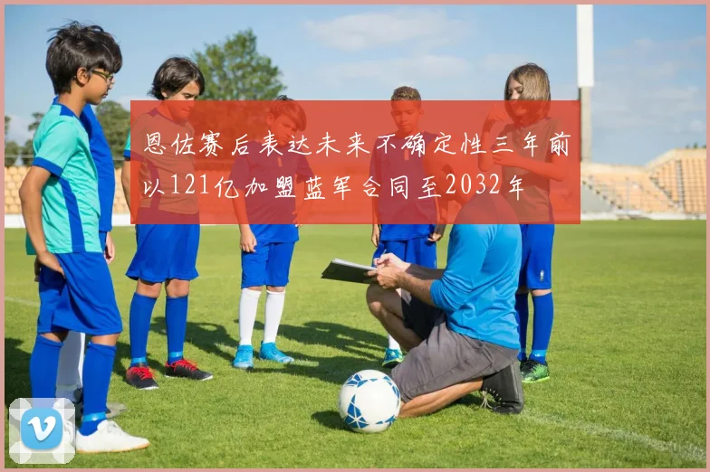 恩佐赛后表达未来不确定性三年前以121亿加盟蓝军合同至2032年