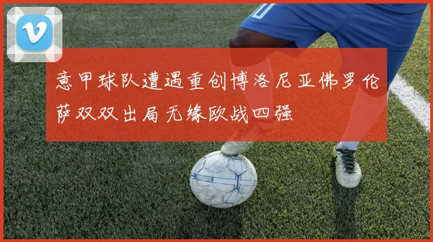 意甲球队遭遇重创博洛尼亚佛罗伦萨双双出局无缘欧战四强