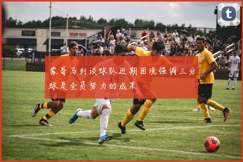蒙哥马利谈球队近期困境强调三分球是全员努力的成果
