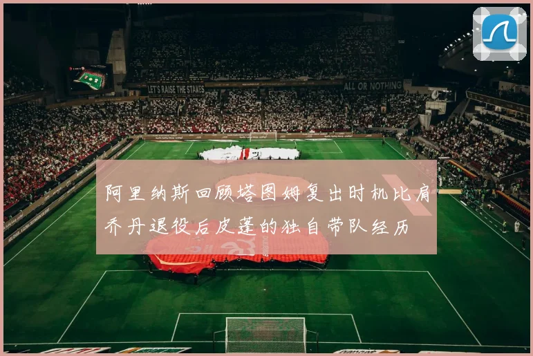 阿里纳斯回顾塔图姆复出时机比肩乔丹退役后皮蓬的独自带队经历