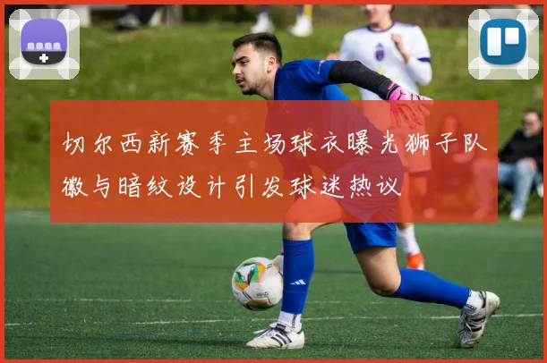 切尔西新赛季主场球衣曝光狮子队徽与暗纹设计引发球迷热议