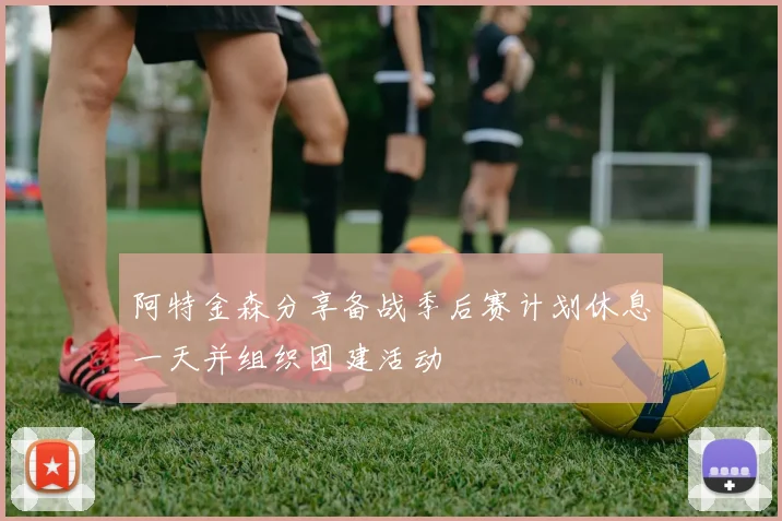 阿特金森分享备战季后赛计划休息一天并组织团建活动