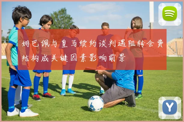 姆巴佩与皇马续约谈判遇阻转会费结构成关键因素影响前景