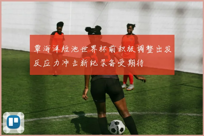 覃海洋短池世界杯前积极调整出发反应力冲击新纪录备受期待